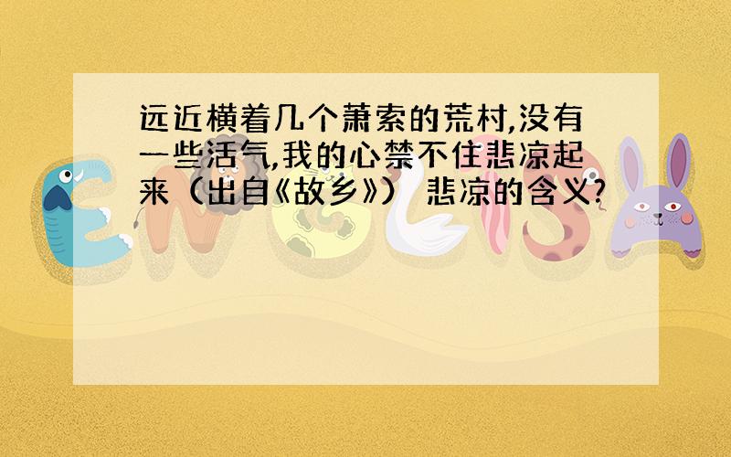 远近横着几个萧索的荒村,没有一些活气,我的心禁不住悲凉起来（出自《故乡》） 悲凉的含义?