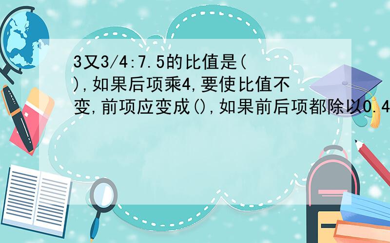 3又3/4:7.5的比值是(),如果后项乘4,要使比值不变,前项应变成(),如果前后项都除以0.45,比值是（）