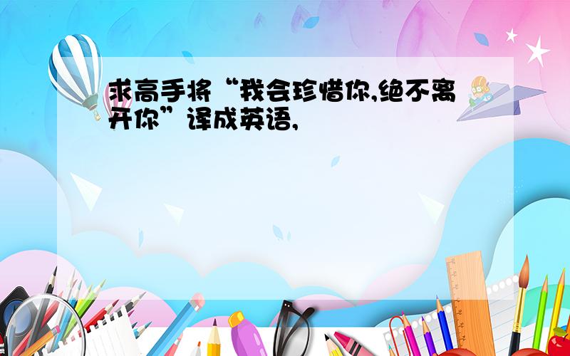 求高手将“我会珍惜你,绝不离开你”译成英语,