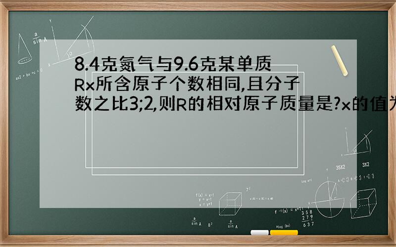 8.4克氮气与9.6克某单质Rx所含原子个数相同,且分子数之比3;2,则R的相对原子质量是?x的值为?