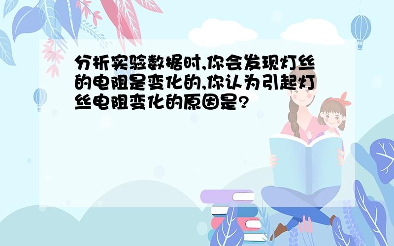 分析实验数据时,你会发现灯丝的电阻是变化的,你认为引起灯丝电阻变化的原因是?