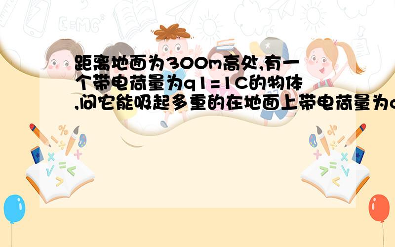 距离地面为300m高处,有一个带电荷量为q1=1C的物体,问它能吸起多重的在地面上带电荷量为q2=-1C的物体?(g取1