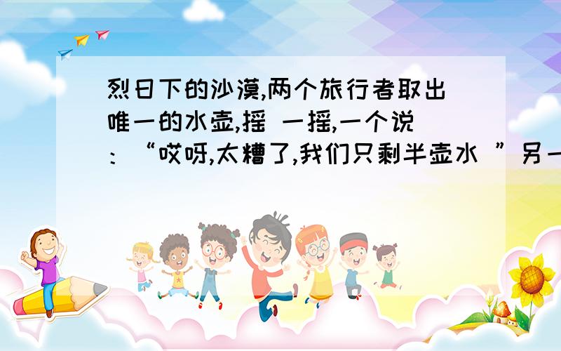 烈日下的沙漠,两个旅行者取出唯一的水壶,摇 一摇,一个说：“哎呀,太糟了,我们只剩半壶水 ”另一个却高兴的说：”真幸运,