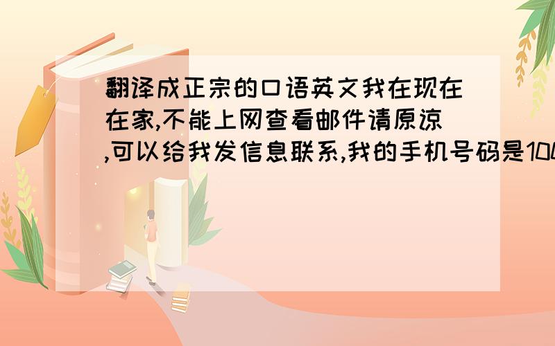 翻译成正宗的口语英文我在现在在家,不能上网查看邮件请原谅,可以给我发信息联系,我的手机号码是10000000还有一句,我