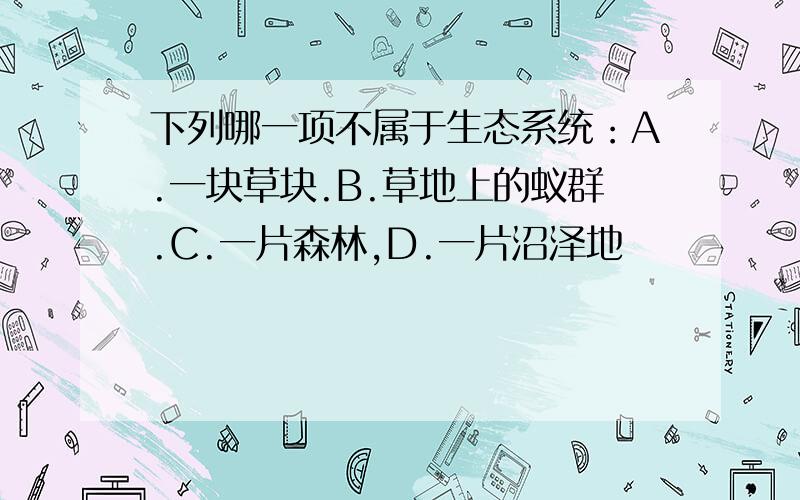 下列哪一项不属于生态系统：A.一块草块.B.草地上的蚁群.C.一片森林,D.一片沼泽地