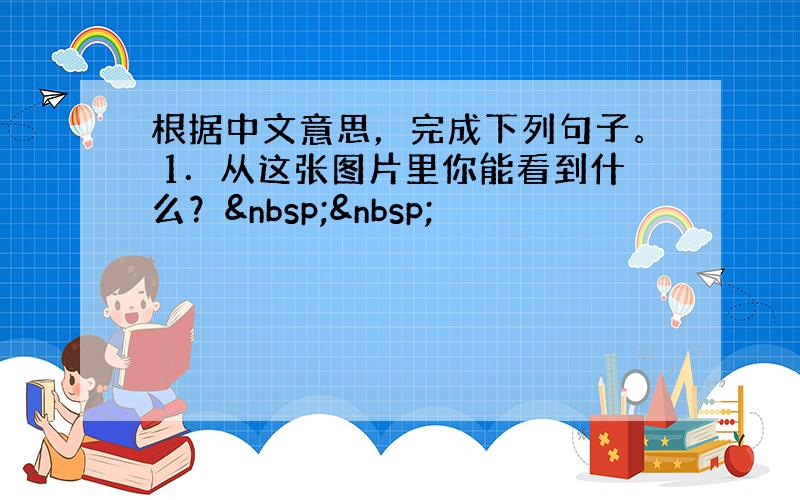 根据中文意思，完成下列句子。 1．从这张图片里你能看到什么？  