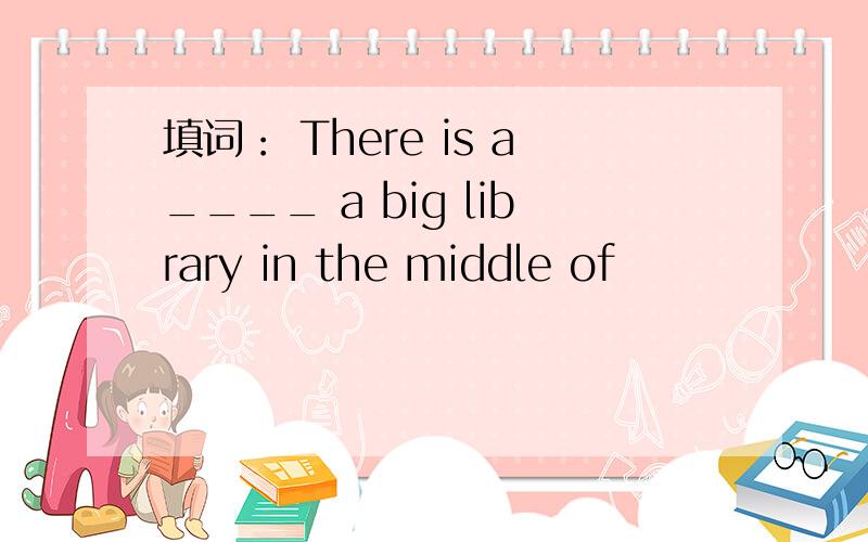 填词： There is a____ a big library in the middle of