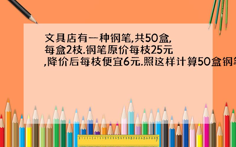 文具店有一种钢笔,共50盒,每盒2枝.钢笔原价每枝25元,降价后每枝便宜6元.照这样计算50盒钢笔现价多少元?