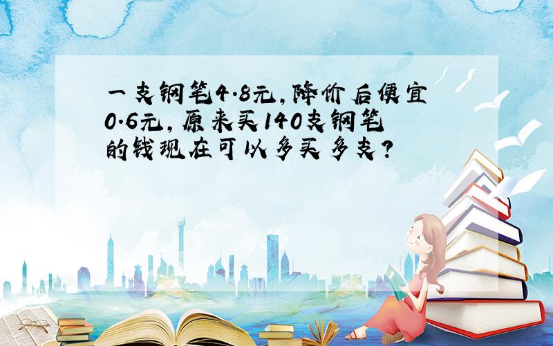 一支钢笔4.8元,降价后便宜0.6元,原来买140支钢笔的钱现在可以多买多支?