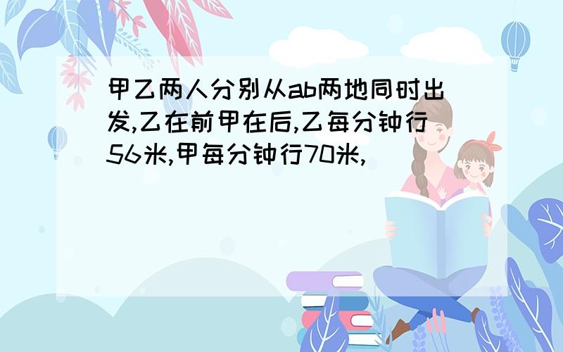 甲乙两人分别从ab两地同时出发,乙在前甲在后,乙每分钟行56米,甲每分钟行70米,