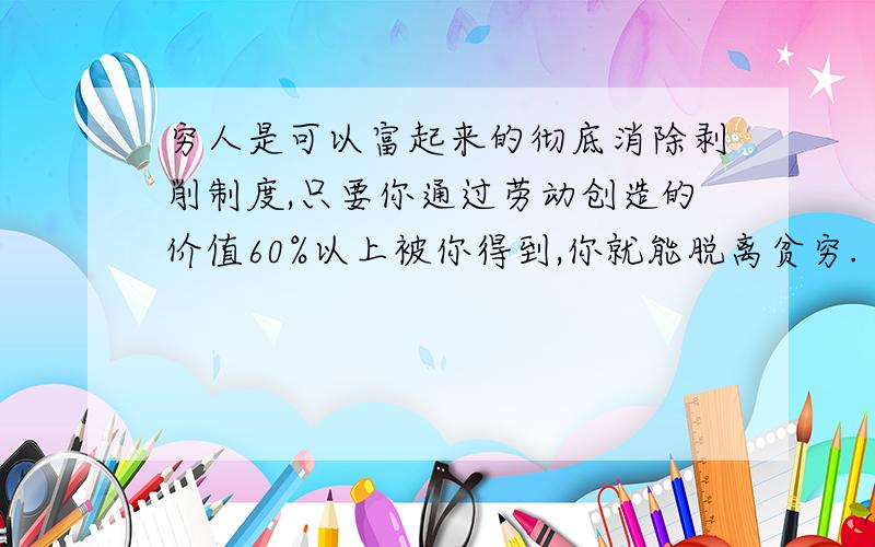 穷人是可以富起来的彻底消除剥削制度,只要你通过劳动创造的价值60%以上被你得到,你就能脱离贫穷. 只有10分.