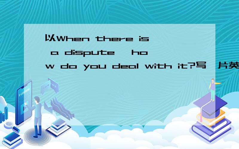 以When there is a dispute ,how do you deal with it?写一片英语作文