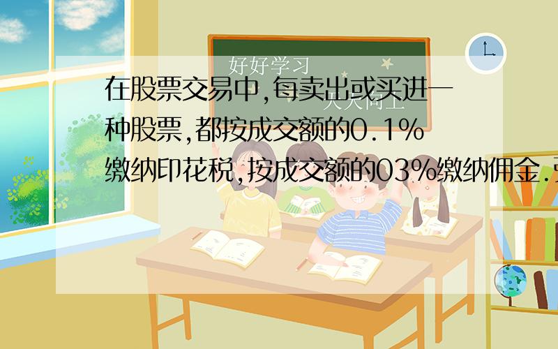 在股票交易中,每卖出或买进一种股票,都按成交额的0.1%缴纳印花税,按成交额的03%缴纳佣金.张