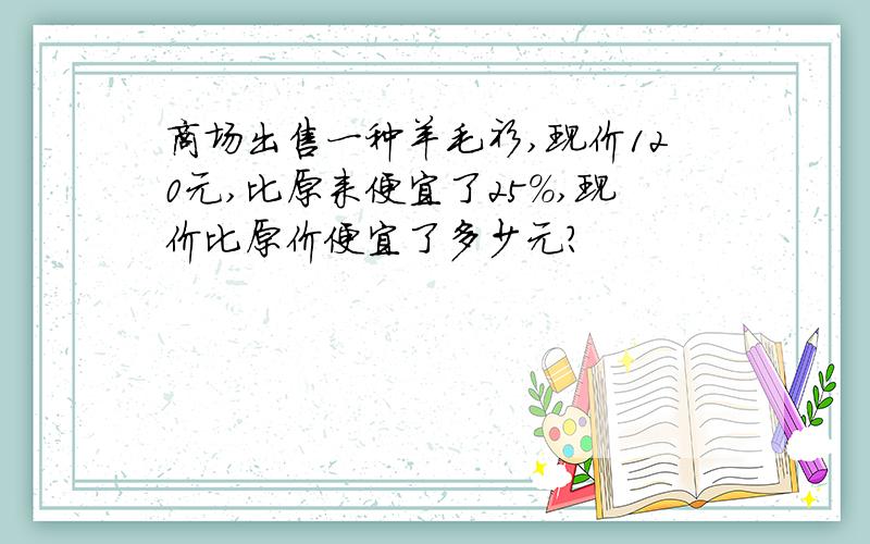 商场出售一种羊毛衫,现价120元,比原来便宜了25%,现价比原价便宜了多少元?