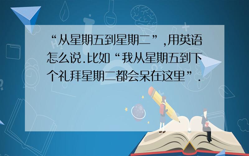 “从星期五到星期二”,用英语怎么说.比如“我从星期五到下个礼拜星期二都会呆在这里”.