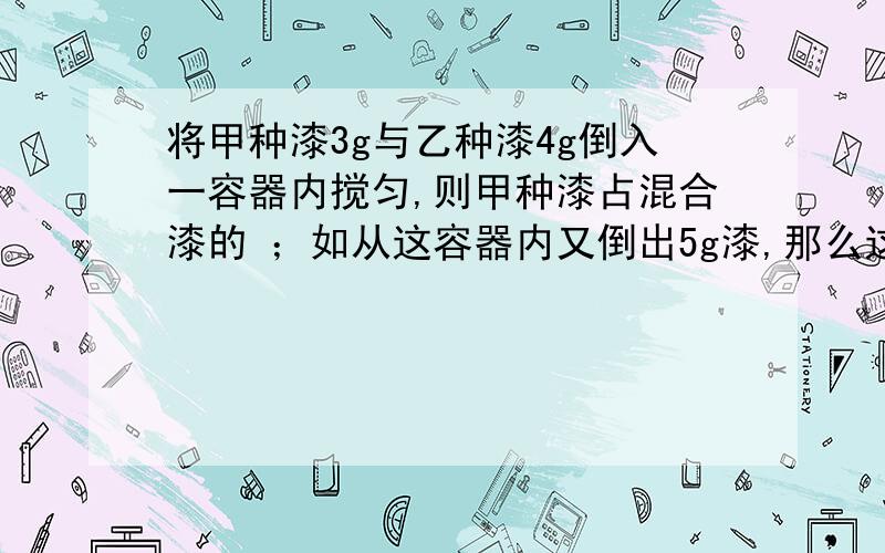 将甲种漆3g与乙种漆4g倒入一容器内搅匀,则甲种漆占混合漆的 ；如从这容器内又倒出5g漆,那么这5㎏漆