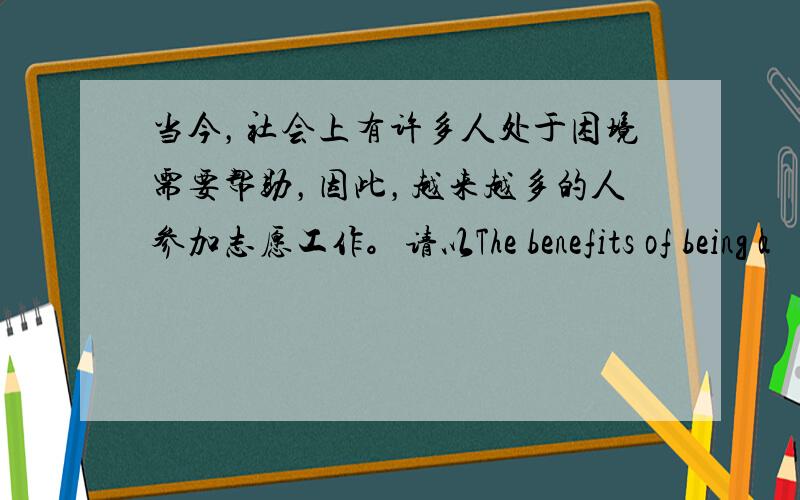 当今，社会上有许多人处于困境需要帮助，因此，越来越多的人参加志愿工作。请以The benefits of being a