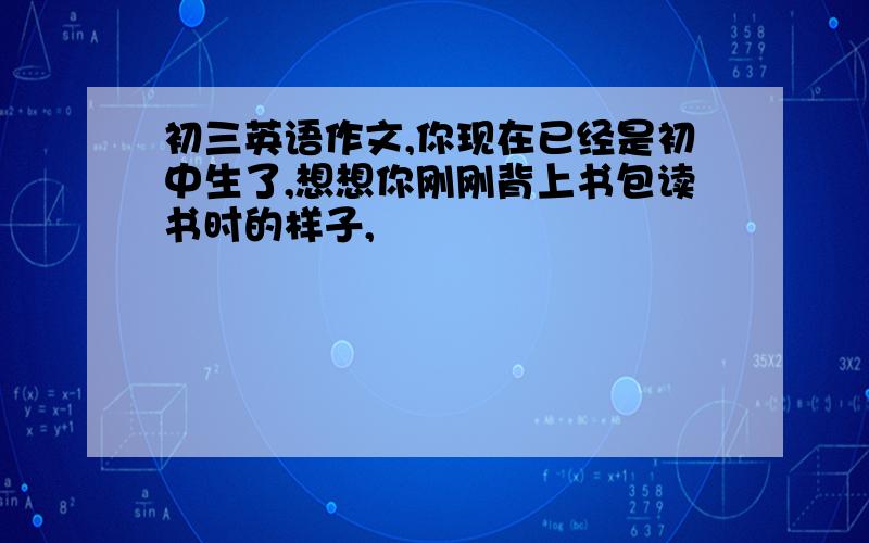 初三英语作文,你现在已经是初中生了,想想你刚刚背上书包读书时的样子,