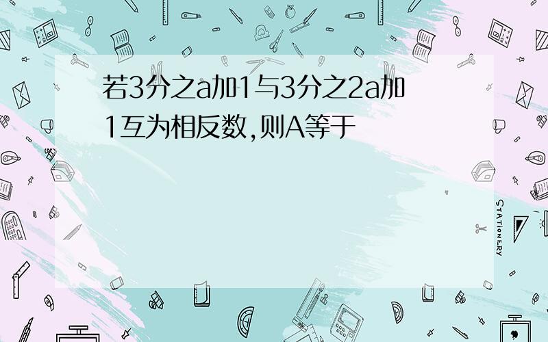 若3分之a加1与3分之2a加1互为相反数,则A等于