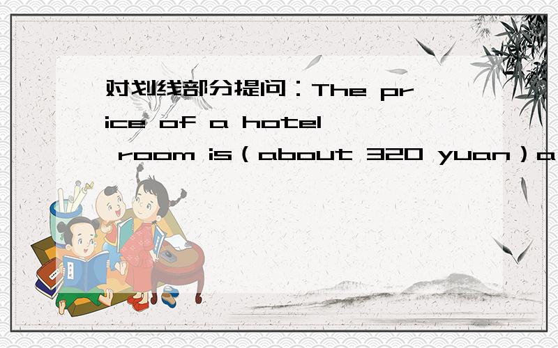 对划线部分提问：The price of a hotel room is（about 320 yuan）a night.