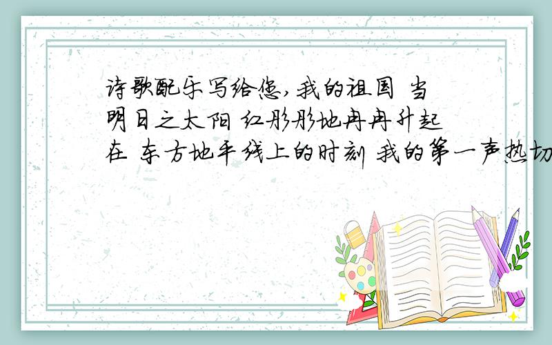 诗歌配乐写给您,我的祖国 当明日之太阳 红彤彤地冉冉升起在 东方地平线上的时刻 我的第一声热切的呼唤 我的第一个虔诚的祝