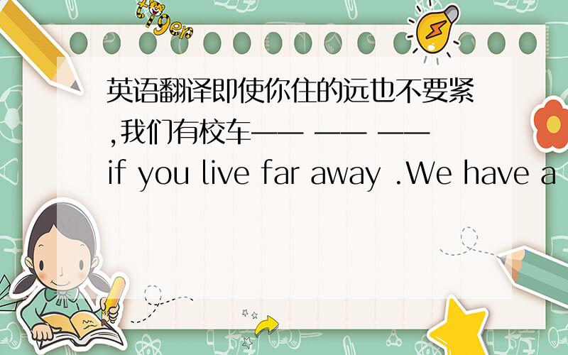 英语翻译即使你住的远也不要紧,我们有校车—— —— ——if you live far away .We have a