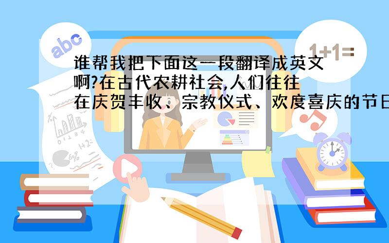 谁帮我把下面这一段翻译成英文啊?在古代农耕社会,人们往往在庆贺丰收、宗教仪式、欢度喜庆的节日里展