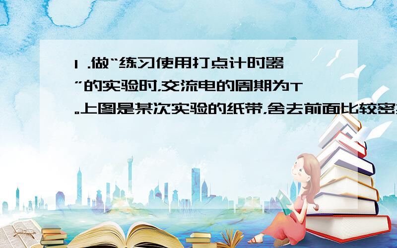 I .做“练习使用打点计时器”的实验时，交流电的周期为T。上图是某次实验的纸带，舍去前面比较密集的点，从0点开始，依次的