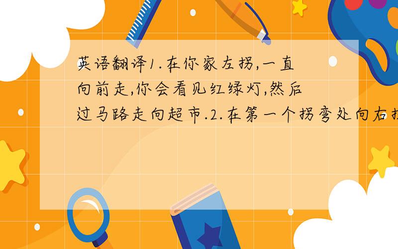 英语翻译1.在你家左拐,一直向前走,你会看见红绿灯,然后过马路走向超市.2.在第一个拐弯处向右拐,你就会看见那个花园大厦