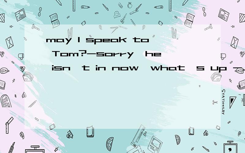 may I speak to Tom?-sorry,he isn't in now,what's up -____ A.