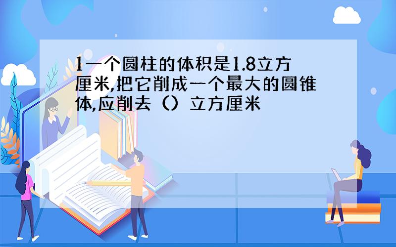 1一个圆柱的体积是1.8立方厘米,把它削成一个最大的圆锥体,应削去（）立方厘米