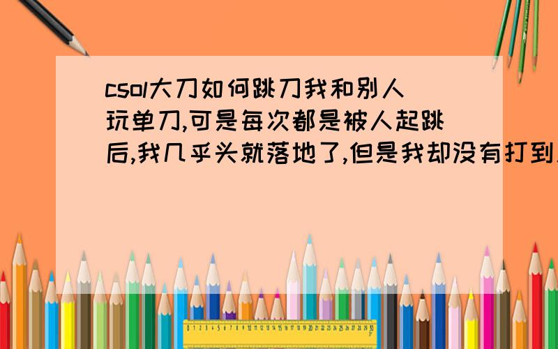 csol大刀如何跳刀我和别人玩单刀,可是每次都是被人起跳后,我几乎头就落地了,但是我却没有打到人家.我觉得我和他同时起跳