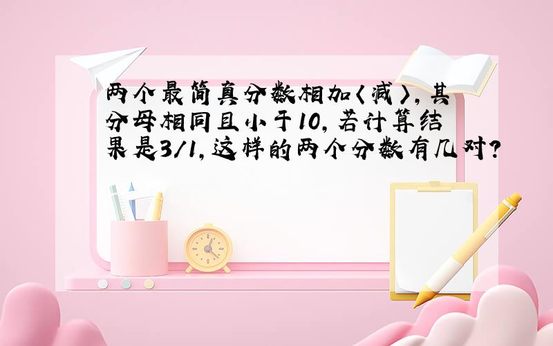 两个最简真分数相加〈减〉,其分母相同且小于10,若计算结果是3/1,这样的两个分数有几对?