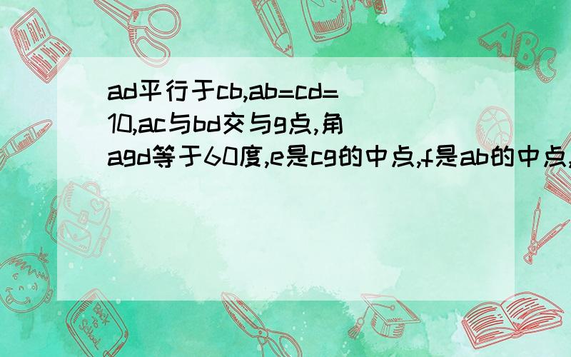 ad平行于cb,ab=cd=10,ac与bd交与g点,角agd等于60度,e是cg的中点,f是ab的中点,求ef