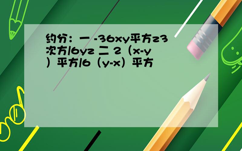 约分：一 -36xy平方z3次方/6yz 二 2（x-y）平方/6（y-x）平方