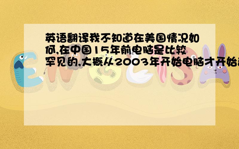 英语翻译我不知道在美国情况如何,在中国15年前电脑是比较罕见的,大概从2003年开始电脑才开始普及.