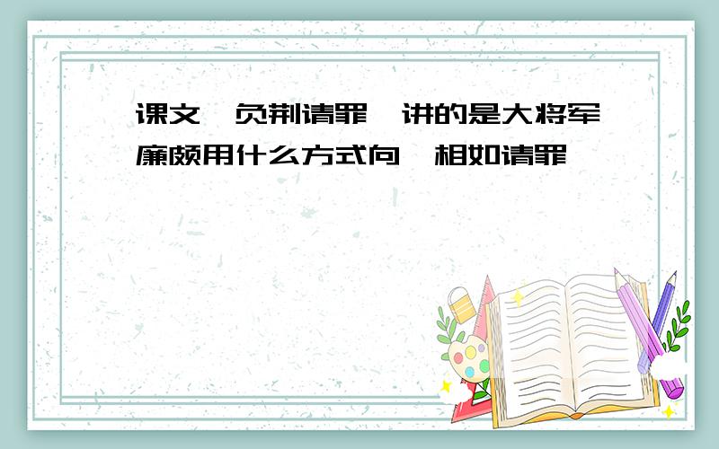 课文《负荆请罪》讲的是大将军廉颇用什么方式向蔺相如请罪