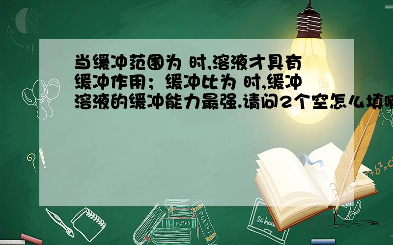 当缓冲范围为 时,溶液才具有缓冲作用；缓冲比为 时,缓冲溶液的缓冲能力最强.请问2个空怎么填啊