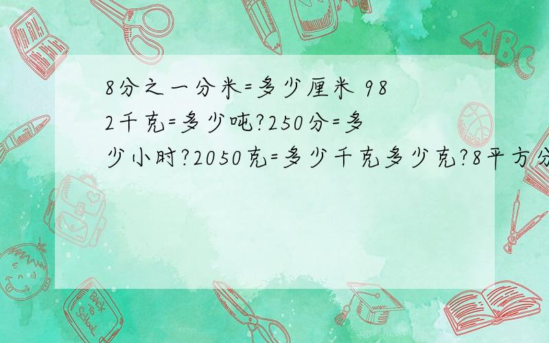 8分之一分米=多少厘米 982千克=多少吨?250分=多少小时?2050克=多少千克多少克?8平方分米=多少平方