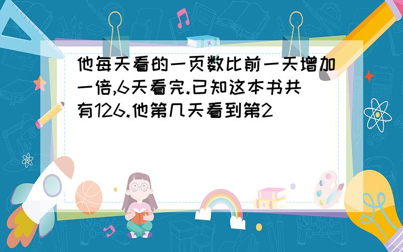 他每天看的一页数比前一天增加一倍,6天看完.已知这本书共有126.他第几天看到第2