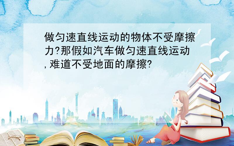 做匀速直线运动的物体不受摩擦力?那假如汽车做匀速直线运动,难道不受地面的摩擦?