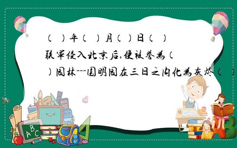 （ ）年（ ）月（）日（ ）联军侵入北京后,使被誉为（ ）园林---圆明园在三日之内化为灰烬（ ）