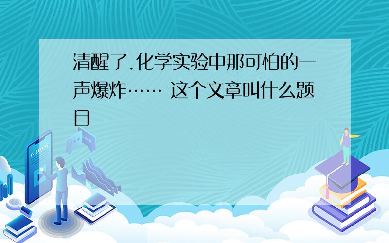 清醒了.化学实验中那可怕的一声爆炸…… 这个文章叫什么题目