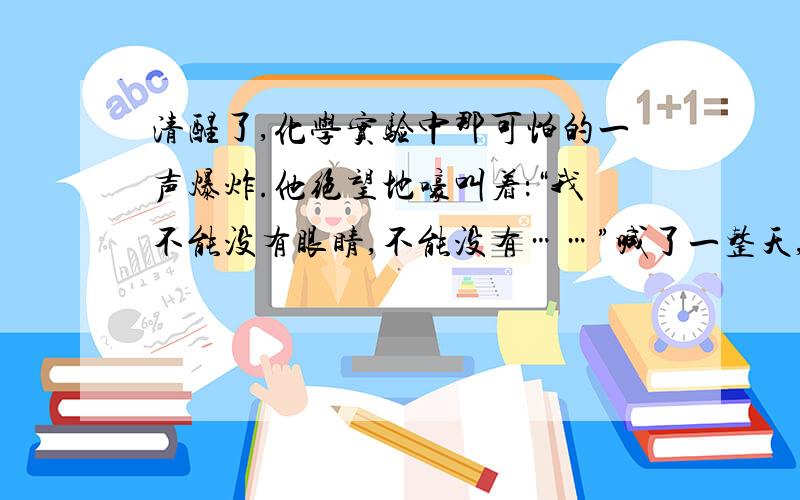 清醒了,化学实验中那可怕的一声爆炸.他绝望地嚎叫着：“我不能没有眼睛,不能没有……”喊了一整天,嗓子