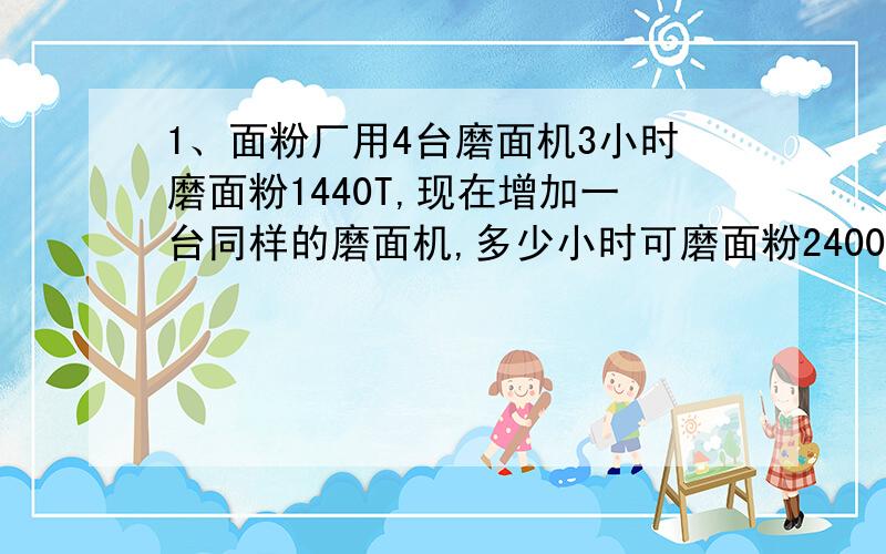 1、面粉厂用4台磨面机3小时磨面粉1440T,现在增加一台同样的磨面机,多少小时可磨面粉2400T?