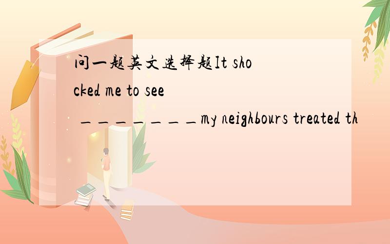 问一题英文选择题It shocked me to see _______my neighbours treated th