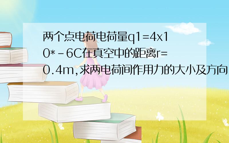 两个点电荷电荷量q1=4x10*-6C在真空中的距离r=0.4m,求两电荷间作用力的大小及方向,