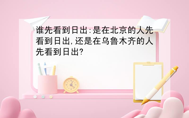 谁先看到日出:是在北京的人先看到日出,还是在乌鲁木齐的人先看到日出?