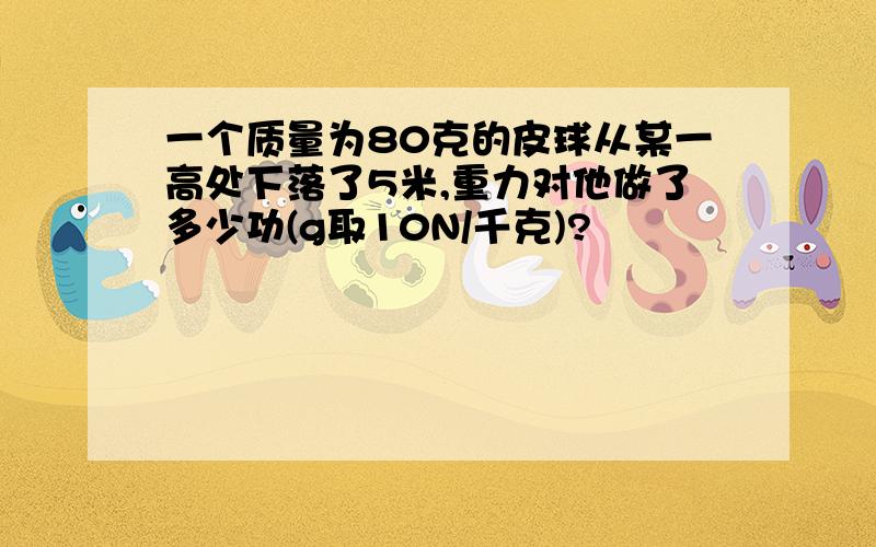 一个质量为80克的皮球从某一高处下落了5米,重力对他做了多少功(g取10N/千克)?