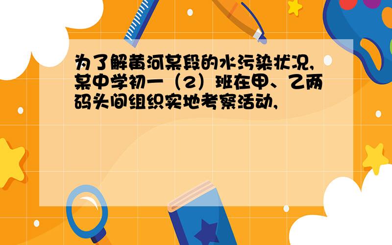 为了解黄河某段的水污染状况,某中学初一（2）班在甲、乙两码头间组织实地考察活动,